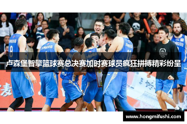 卢森堡智擎篮球赛总决赛加时赛球员疯狂拼搏精彩纷呈
