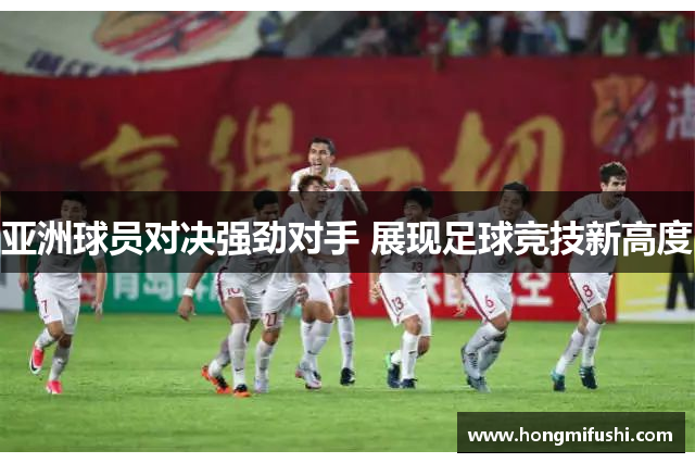 亚洲球员对决强劲对手 展现足球竞技新高度
