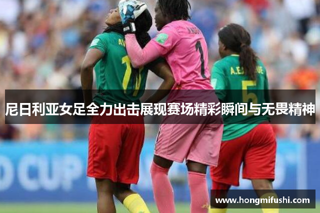 尼日利亚女足全力出击展现赛场精彩瞬间与无畏精神