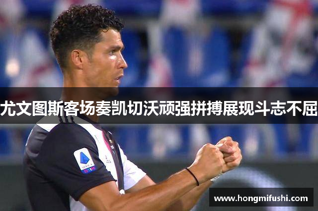 尤文图斯客场奏凯切沃顽强拼搏展现斗志不屈