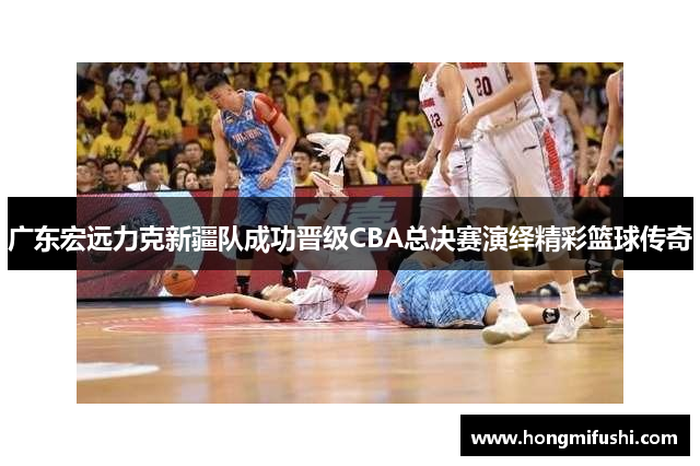 广东宏远力克新疆队成功晋级CBA总决赛演绎精彩篮球传奇