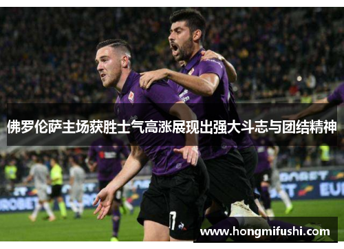 佛罗伦萨主场获胜士气高涨展现出强大斗志与团结精神
