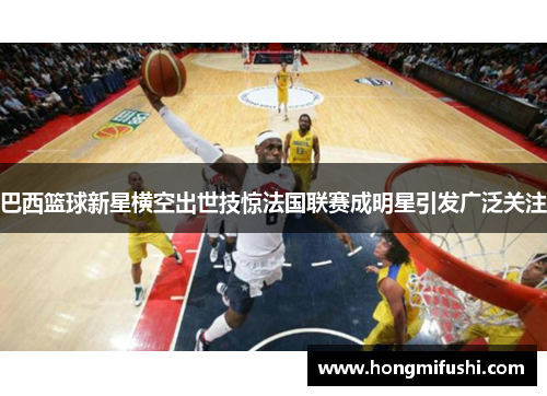 巴西篮球新星横空出世技惊法国联赛成明星引发广泛关注